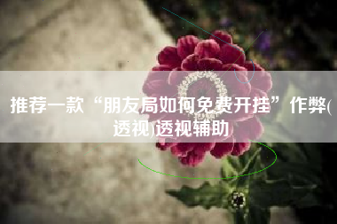 推荐一款“朋友局如何免费开挂	”作弊(透视)透视辅助