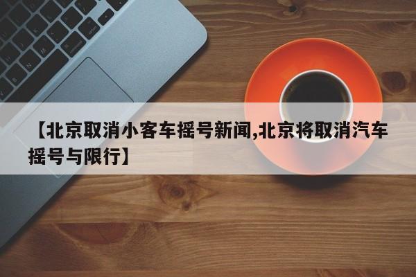 【北京取消小客车摇号新闻,北京将取消汽车摇号与限行】
