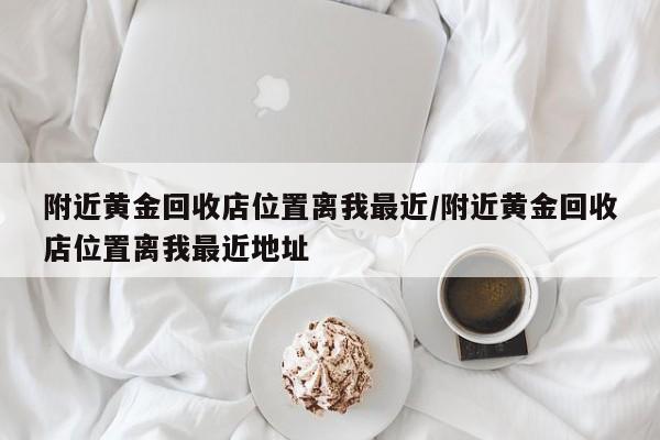 附近黄金回收店位置离我最近/附近黄金回收店位置离我最近地址