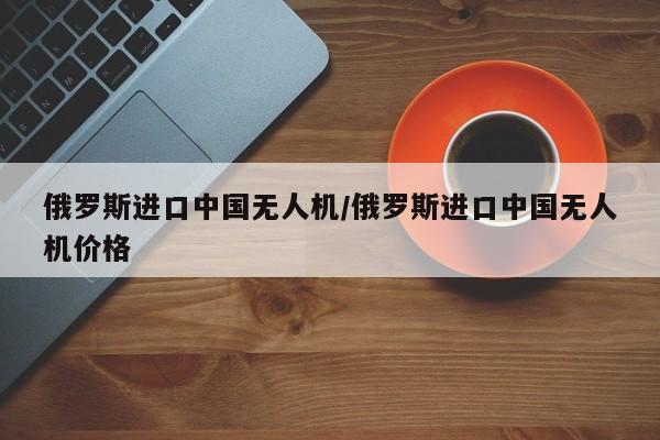 俄罗斯进口中国无人机/俄罗斯进口中国无人机价格