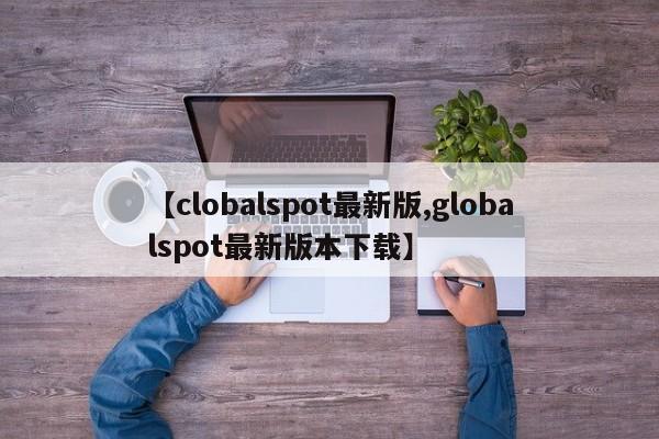 【clobalspot最新版,globalspot最新版本下载】