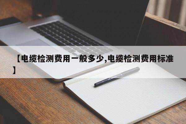 【电缆检测费用一般多少,电缆检测费用标准】