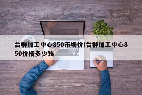 台群加工中心850市场价/台群加工中心850价格多少钱