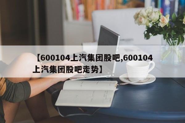 【600104上汽集团股吧,600104上汽集团股吧走势】