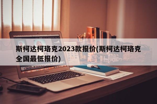 斯柯达柯珞克2023款报价(斯柯达柯珞克全国最低报价)