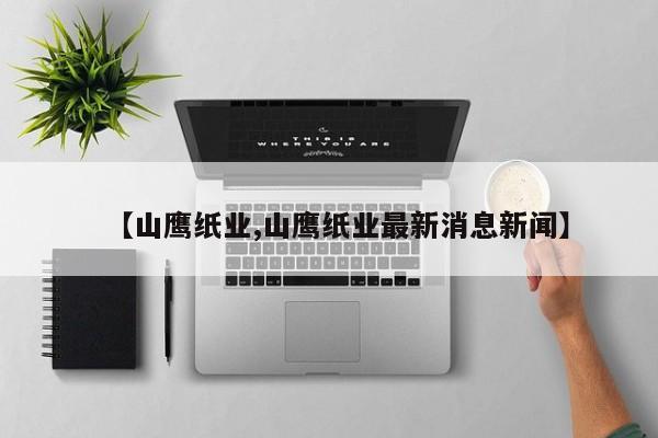 【山鹰纸业,山鹰纸业最新消息新闻】