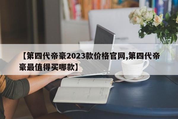 【第四代帝豪2023款价格官网,第四代帝豪最值得买哪款】