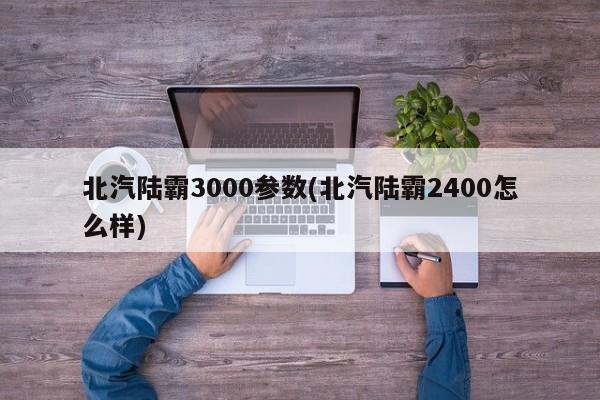 北汽陆霸3000参数(北汽陆霸2400怎么样)