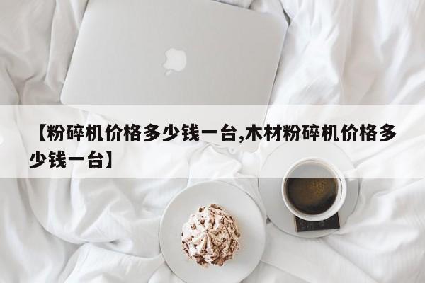 【粉碎机价格多少钱一台,木材粉碎机价格多少钱一台】