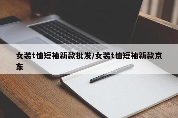 女装t恤短袖新款批发/女装t恤短袖新款京东