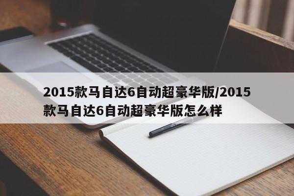 2015款马自达6自动超豪华版/2015款马自达6自动超豪华版怎么样