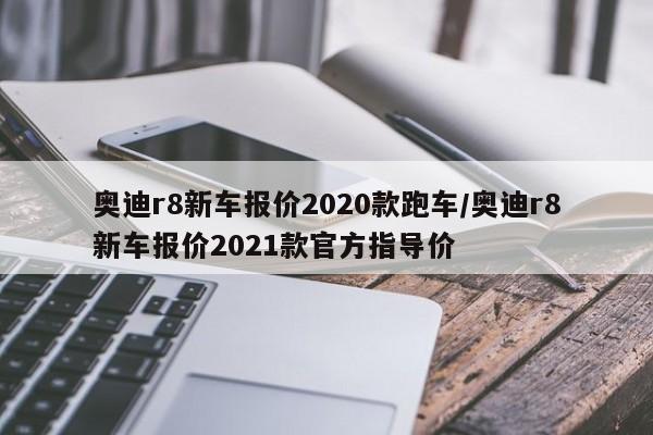 奥迪r8新车报价2020款跑车/奥迪r8新车报价2021款官方指导价