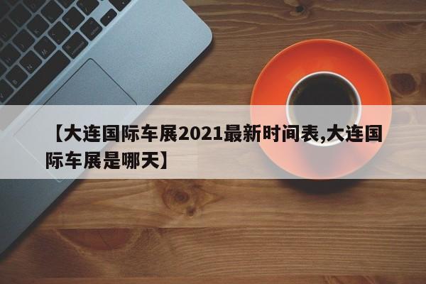 【大连国际车展2021最新时间表,大连国际车展是哪天】
